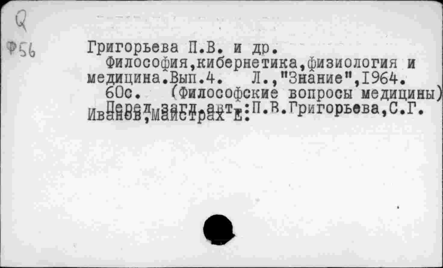 ﻿
Григорьева П.В. и др.
Философия,кибернетика,физиология и медицина.Вып.4.	Л. /’Знание”,1964.
60с. (Философские вопросы медици.
ИвЙ85?м^Е?₽^тЕ:п-’,-гРиго₽ьвва>с-г